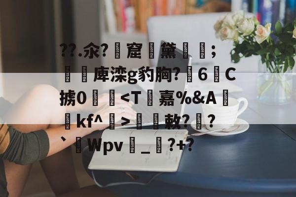 ??.氽?窟黛翶;淟塁庳滦g豹胸?6C掳0敕?鵌?`Wpv_鼟?+?的简单介绍-欧博娱乐平台